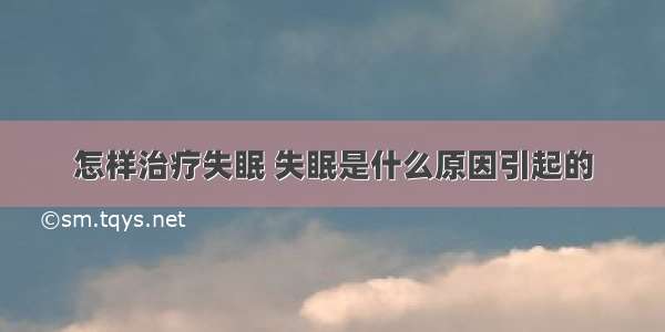 怎样治疗失眠 失眠是什么原因引起的