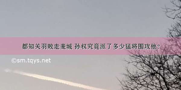 都知关羽败走麦城 孙权究竟派了多少猛将围攻他？