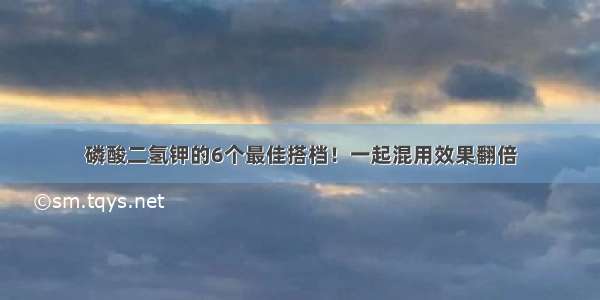 磷酸二氢钾的6个最佳搭档！一起混用效果翻倍