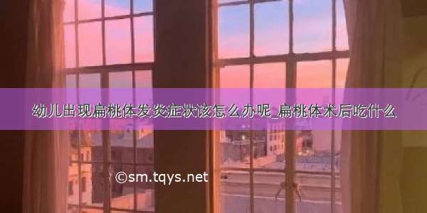 幼儿出现扁桃体发炎症状该怎么办呢_扁桃体术后吃什么