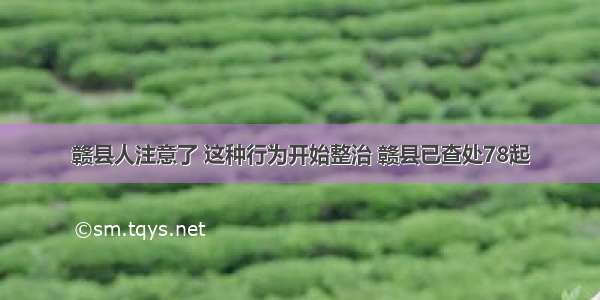 赣县人注意了 这种行为开始整治 赣县已查处78起