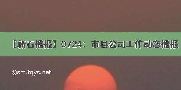 【新石播报】0724：市县公司工作动态播报