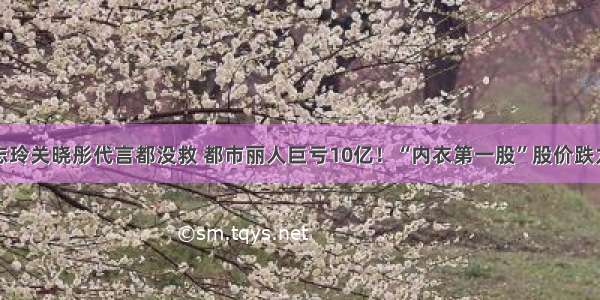 林志玲关晓彤代言都没救 都市丽人巨亏10亿！“内衣第一股”股价跌九成