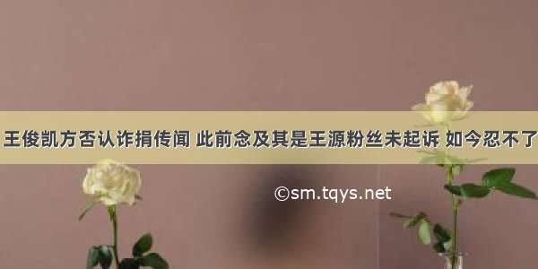 王俊凯方否认诈捐传闻 此前念及其是王源粉丝未起诉 如今忍不了