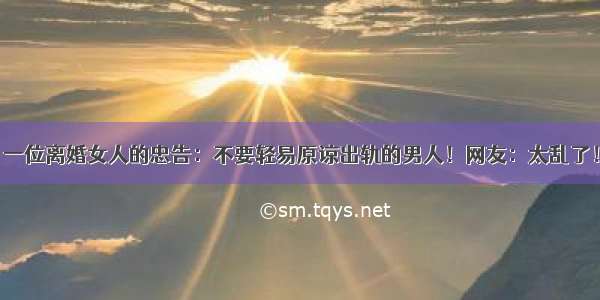 一位离婚女人的忠告：不要轻易原谅出轨的男人！网友：太乱了！