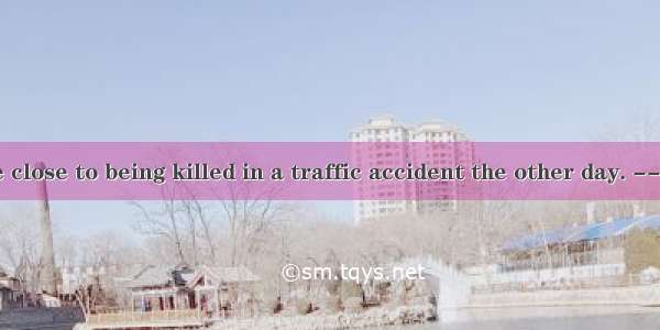 -- Jimmy came close to being killed in a traffic accident the other day. --- ? He was driv