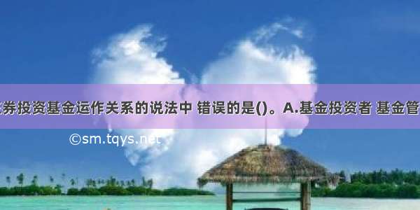 以下关于证券投资基金运作关系的说法中 错误的是()。A.基金投资者 基金管理人与基金