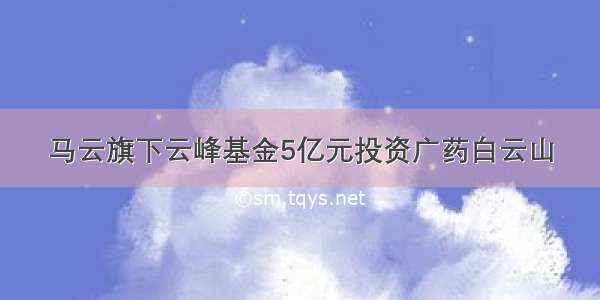 马云旗下云峰基金5亿元投资广药白云山