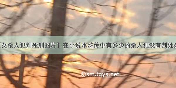 【女杀人犯判死刑图片】在小说水浒传中有多少的杀人犯没有判处死刑