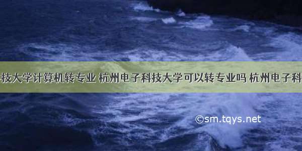 杭州电子科技大学计算机转专业 杭州电子科技大学可以转专业吗 杭州电子科技大学新生