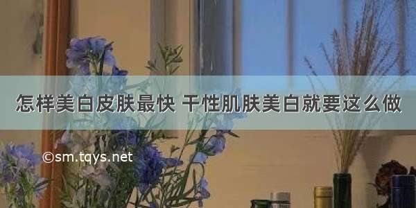 怎样美白皮肤最快 干性肌肤美白就要这么做