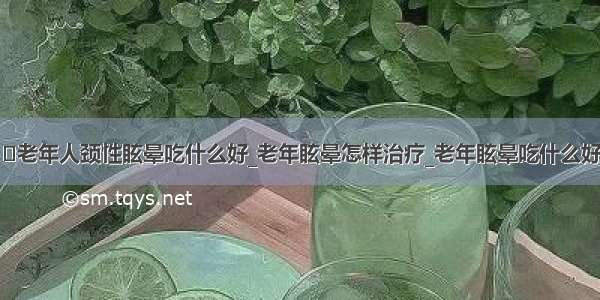 ​老年人颈性眩晕吃什么好_老年眩晕怎样治疗_老年眩晕吃什么好