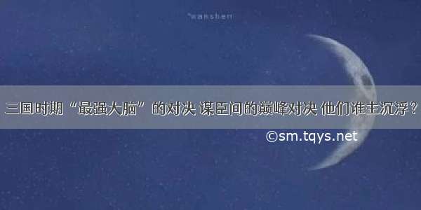 三国时期“最强大脑”的对决 谋臣间的巅峰对决 他们谁主沉浮？