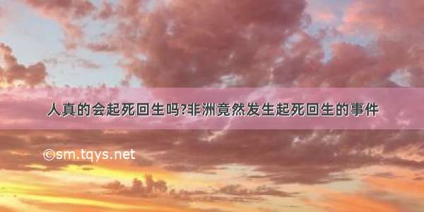 人真的会起死回生吗?非洲竟然发生起死回生的事件