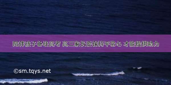 陪伴孩子备战高考 高三家长要保持平常心 才能提供助力