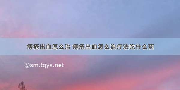 痔疮出血怎么治 痔疮出血怎么治疗法吃什么药