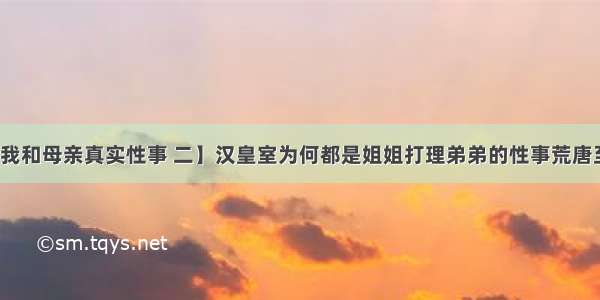 【我和母亲真实性事 二】汉皇室为何都是姐姐打理弟弟的性事荒唐至极