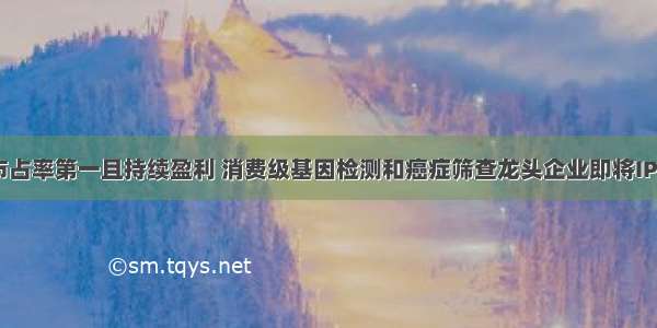 市占率第一且持续盈利 消费级基因检测和癌症筛查龙头企业即将IPO