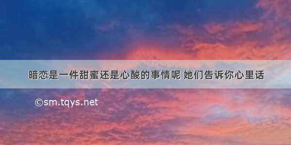 暗恋是一件甜蜜还是心酸的事情呢 她们告诉你心里话