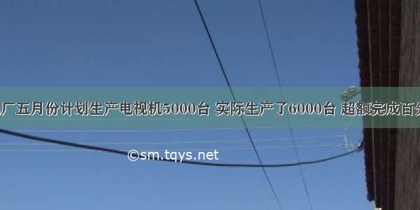 电视机厂五月份计划生产电视机5000台 实际生产了6000台 超额完成百分之几？