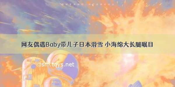 网友偶遇Baby带儿子日本滑雪 小海绵大长腿瞩目