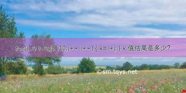 for(j=0 i=0;j6 i10;j++ i++) { k=i+j; } k 值结果是多少？