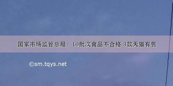 国家市场监管总局：10批次食品不合格 3款天猫有售