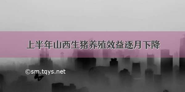 上半年山西生猪养殖效益逐月下降