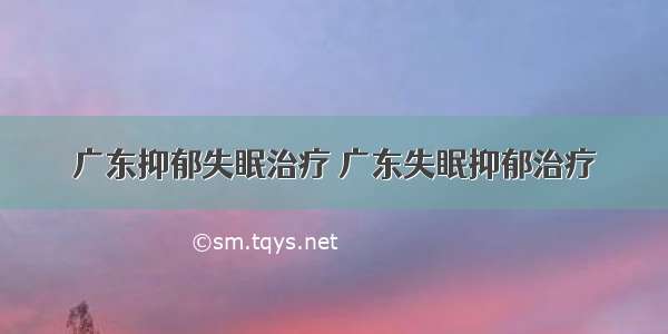 广东抑郁失眠治疗 广东失眠抑郁治疗