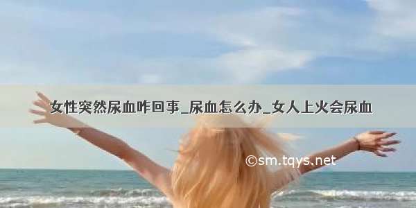 ​女性突然尿血咋回事_尿血怎么办_女人上火会尿血