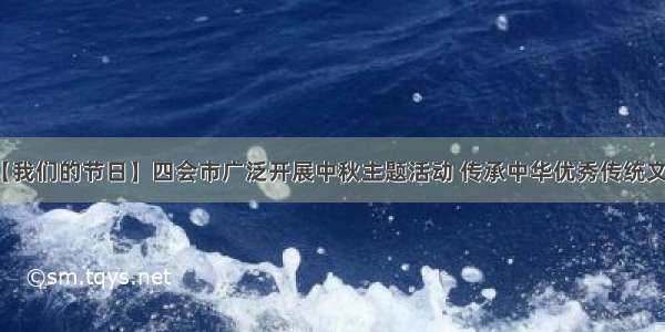 【我们的节日】四会市广泛开展中秋主题活动 传承中华优秀传统文化