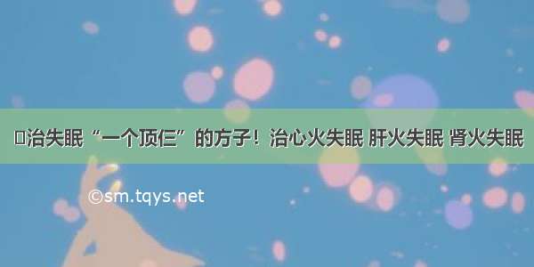 ​治失眠“一个顶仨”的方子！治心火失眠 肝火失眠 肾火失眠