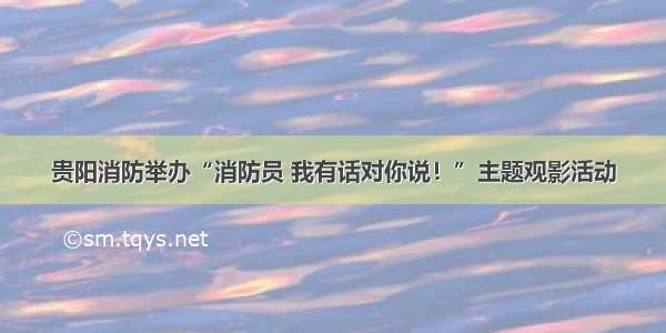 贵阳消防举办“消防员 我有话对你说！”主题观影活动