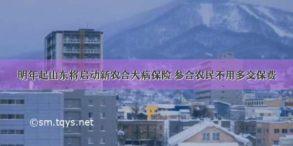 明年起山东将启动新农合大病保险 参合农民不用多交保费