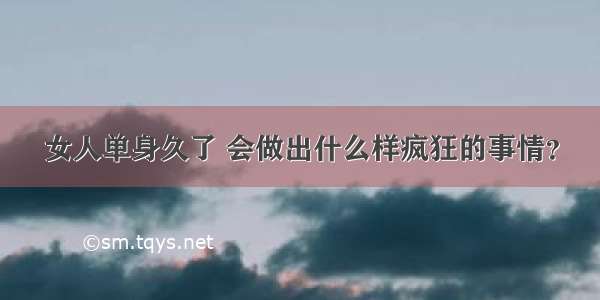 女人单身久了 会做出什么样疯狂的事情？