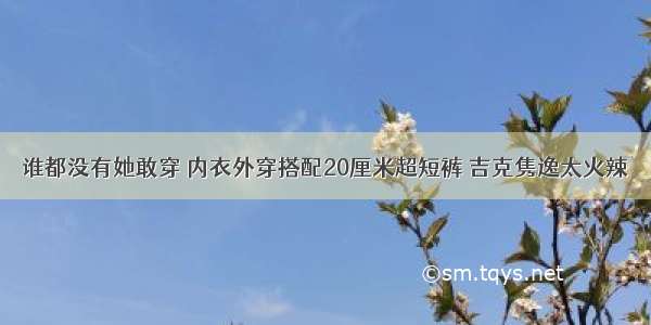 谁都没有她敢穿 内衣外穿搭配20厘米超短裤 吉克隽逸太火辣