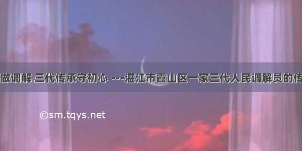 扎根基层做调解 三代传承守初心 ---湛江市霞山区一家三代人民调解员的传承与坚守