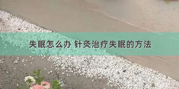 失眠怎么办 针灸治疗失眠的方法