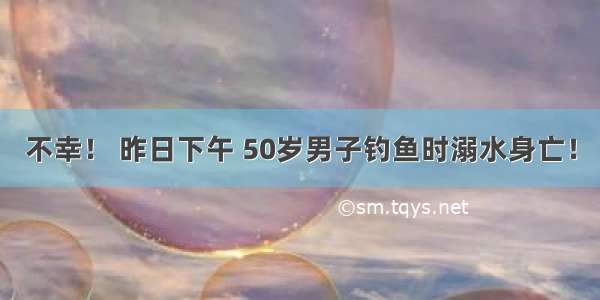 不幸！ 昨日下午 50岁男子钓鱼时溺水身亡！