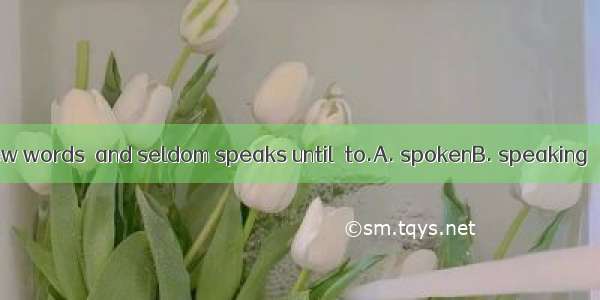 He is a man of few words  and seldom speaks until  to.A. spokenB. speaking C. speakD. be