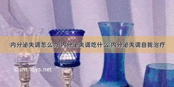 内分泌失调怎么办 内分泌失调吃什么 内分泌失调自我治疗