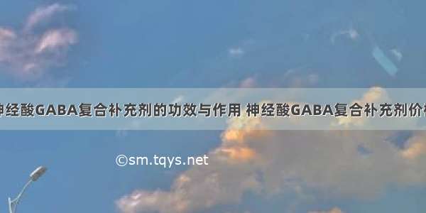 神经酸GABA复合补充剂的功效与作用 神经酸GABA复合补充剂价格