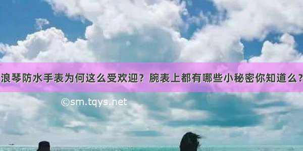 浪琴防水手表为何这么受欢迎？腕表上都有哪些小秘密你知道么？