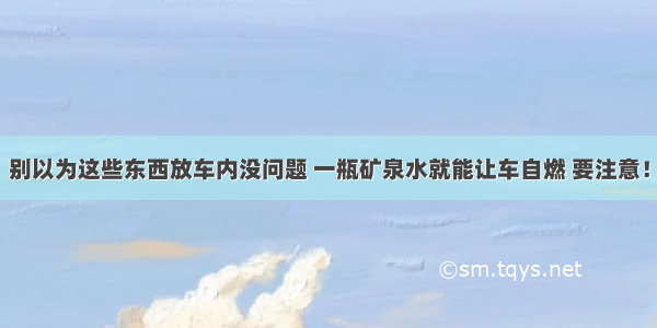 别以为这些东西放车内没问题 一瓶矿泉水就能让车自燃 要注意！