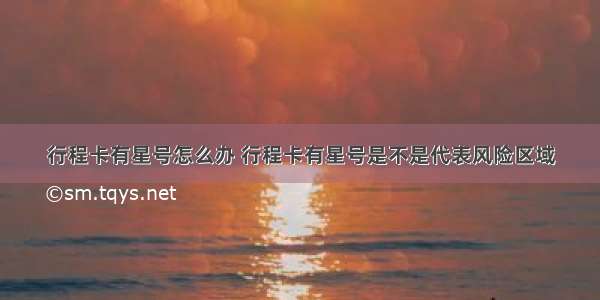 行程卡有星号怎么办 行程卡有星号是不是代表风险区域