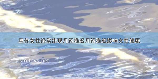 现代女性经常出现月经推迟月经推迟影响女性健康