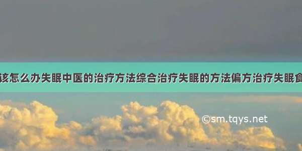 得了失眠症该怎么办失眠中医的治疗方法综合治疗失眠的方法偏方治疗失眠食疗治疗失眠