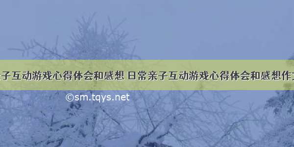 日常亲子互动游戏心得体会和感想 日常亲子互动游戏心得体会和感想作文(7篇)