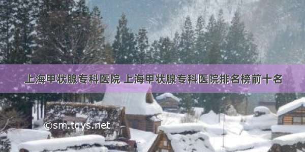 上海甲状腺专科医院 上海甲状腺专科医院排名榜前十名