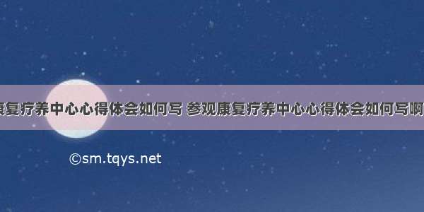 参观康复疗养中心心得体会如何写 参观康复疗养中心心得体会如何写啊(九篇)